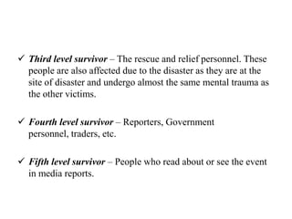  Third level survivor – The rescue and relief personnel. These
people are also affected due to the disaster as they are at the
site of disaster and undergo almost the same mental trauma as
the other victims.
 Fourth level survivor – Reporters, Government
personnel, traders, etc.
 Fifth level survivor – People who read about or see the event
in media reports.
 