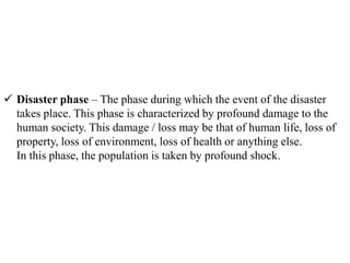  Disaster phase – The phase during which the event of the disaster
takes place. This phase is characterized by profound damage to the
human society. This damage / loss may be that of human life, loss of
property, loss of environment, loss of health or anything else.
In this phase, the population is taken by profound shock.
 