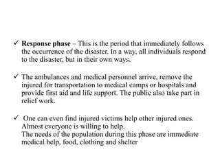  Response phase – This is the period that immediately follows
the occurrence of the disaster. In a way, all individuals respond
to the disaster, but in their own ways.
 The ambulances and medical personnel arrive, remove the
injured for transportation to medical camps or hospitals and
provide first aid and life support. The public also take part in
relief work.
 One can even find injured victims help other injured ones.
Almost everyone is willing to help.
The needs of the population during this phase are immediate
medical help, food, clothing and shelter
 