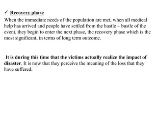  Recovery phase
When the immediate needs of the population are met, when all medical
help has arrived and people have settled from the hustle – bustle of the
event, they begin to enter the next phase, the recovery phase which is the
most significant, in terms of long term outcome.
It is during this time that the victims actually realize the impact of
disaster. It is now that they perceive the meaning of the loss that they
have suffered.
 