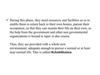  During this phase, they need resources and facilities so as to
enable them to return back to their own homes, pursue their
occupation, so that they can sustain their life on their own, as
the help from the government and other non governmental
organizations is bound to taper in due course.
Thus, they are provided with a whole new
environment, adequate enough to pursue a normal or at least
near normal life. This is called Rehabilitation.
 