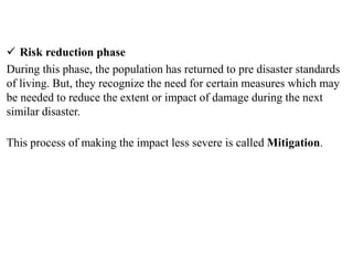  Risk reduction phase
During this phase, the population has returned to pre disaster standards
of living. But, they recognize the need for certain measures which may
be needed to reduce the extent or impact of damage during the next
similar disaster.
This process of making the impact less severe is called Mitigation.
 
