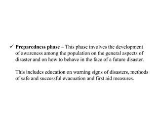  Preparedness phase – This phase involves the development
of awareness among the population on the general aspects of
disaster and on how to behave in the face of a future disaster.
This includes education on warning signs of disasters, methods
of safe and successful evacuation and first aid measures.
 