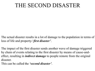 THE SECOND DISASTER
The actual disaster results in a lot of damage to the population in terms of
loss of life and property-„first disaster’.
The impact of the first disaster sends another wave of damage triggered
by chain of events relating to the first disaster by means of cause-and-
effect, resulting in indirect damage to people remote from the original
disaster.
This can be called the ‘second disaster’.
 