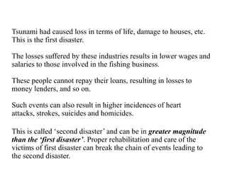 Tsunami had caused loss in terms of life, damage to houses, etc.
This is the first disaster.
The losses suffered by these industries results in lower wages and
salaries to those involved in the fishing business.
These people cannot repay their loans, resulting in losses to
money lenders, and so on.
Such events can also result in higher incidences of heart
attacks, strokes, suicides and homicides.
This is called „second disaster‟ and can be in greater magnitude
than the ‘first disaster’. Proper rehabilitation and care of the
victims of first disaster can break the chain of events leading to
the second disaster.
 