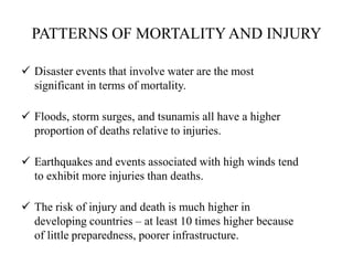 PATTERNS OF MORTALITYAND INJURY
 Disaster events that involve water are the most
significant in terms of mortality.
 Floods, storm surges, and tsunamis all have a higher
proportion of deaths relative to injuries.
 Earthquakes and events associated with high winds tend
to exhibit more injuries than deaths.
 The risk of injury and death is much higher in
developing countries – at least 10 times higher because
of little preparedness, poorer infrastructure.
 