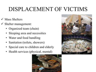 DISPLACEMENT OF VICTIMS
 Mass Shelters
 Shelter management:
• Organized team (chain)
• Sleeping area and necessities
• Water and food handling
• Sanitation (toilets, showers)
• Special care to children and elderly
• Health services (physical, mental)
 