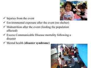  Injuries from the event
 Environmental exposure after the event (no shelter)
 Malnutrition after the event (feeding the population
affected)
 Excess Communicable Disease mortality following a
disaster
 Mental health (disaster syndrome)
 