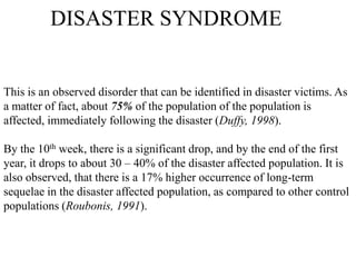 DISASTER SYNDROME
This is an observed disorder that can be identified in disaster victims. As
a matter of fact, about 75% of the population of the population is
affected, immediately following the disaster (Duffy, 1998).
By the 10th week, there is a significant drop, and by the end of the first
year, it drops to about 30 – 40% of the disaster affected population. It is
also observed, that there is a 17% higher occurrence of long-term
sequelae in the disaster affected population, as compared to other control
populations (Roubonis, 1991).
 