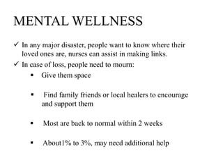 MENTAL WELLNESS
 In any major disaster, people want to know where their
loved ones are, nurses can assist in making links.
 In case of loss, people need to mourn:
 Give them space
 Find family friends or local healers to encourage
and support them
 Most are back to normal within 2 weeks
 About1% to 3%, may need additional help
 