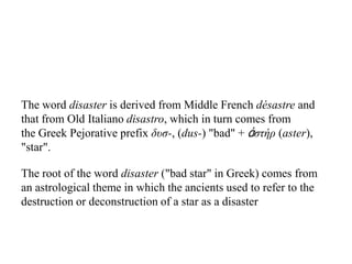 The word disaster is derived from Middle French désastre and
that from Old Italiano disastro, which in turn comes from
the Greek Pejorative prefix δυσ-, (dus-) "bad" + ἀστήρ (aster),
"star".
The root of the word disaster ("bad star" in Greek) comes from
an astrological theme in which the ancients used to refer to the
destruction or deconstruction of a star as a disaster
 