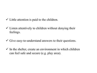  Little attention is paid to the children.
 Listen attentively to children without denying their
feelings.
 Give easy-to-understand answers to their questions.
 In the shelter, create an environment in which children
can feel safe and secure (e.g. play area).
 