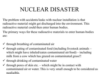 NUCLEAR DISASTER
The problem with accidents/leaks with nuclear installation is that
radioactive material might get discharged into the environment. This
radioactive material could then enter human bodies.
The primary ways for these radioactive materials to enter human-bodies
are:
 through breathing of contaminated air
 through eating of contaminated food (including livestock animals –
which might have inhaled/eaten contaminated air/food) – including
milk from a cow which has grazed on contaminated grass!!
 through drinking of contaminated water
 through pores of skin etc. – which might be in contact with
contaminated air or water. This is very small enough to be considered as
negligible.
 