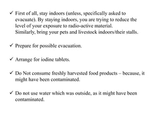  First of all, stay indoors (unless, specifically asked to
evacuate). By staying indoors, you are trying to reduce the
level of your exposure to radio-active material.
Similarly, bring your pets and livestock indoors/their stalls.
 Prepare for possible evacuation.
 Arrange for iodine tablets.
 Do Not consume freshly harvested food products – because, it
might have been contaminated.
 Do not use water which was outside, as it might have been
contaminated.
 