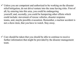  Unless you are competent and authorized to be working on the disaster
relief/mitigation, do not drive/venture into the zone having risks. First of
all, by entering into this area, you could be endangering
yourself, and, secondly, you could be hampering other efforts which
could include: movement of rescue vehicles, disaster response
teams, and, maybe possible evacuation. Remember, a nuclear accident is
not a show-item, that you have to watch. Stay away.
 Care should be taken that you should be able to continue to receive
further information that might be provided by the disaster management
team.
 