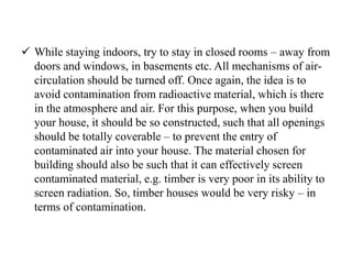  While staying indoors, try to stay in closed rooms – away from
doors and windows, in basements etc. All mechanisms of air-
circulation should be turned off. Once again, the idea is to
avoid contamination from radioactive material, which is there
in the atmosphere and air. For this purpose, when you build
your house, it should be so constructed, such that all openings
should be totally coverable – to prevent the entry of
contaminated air into your house. The material chosen for
building should also be such that it can effectively screen
contaminated material, e.g. timber is very poor in its ability to
screen radiation. So, timber houses would be very risky – in
terms of contamination.
 