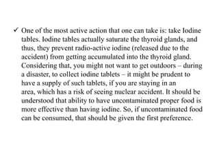 One of the most active action that one can take is: take Iodine
tables. Iodine tables actually saturate the thyroid glands, and
thus, they prevent radio-active iodine (released due to the
accident) from getting accumulated into the thyroid gland.
Considering that, you might not want to get outdoors – during
a disaster, to collect iodine tablets – it might be prudent to
have a supply of such tablets, if you are staying in an
area, which has a risk of seeing nuclear accident. It should be
understood that ability to have uncontaminated proper food is
more effective than having iodine. So, if uncontaminated food
can be consumed, that should be given the first preference.
 