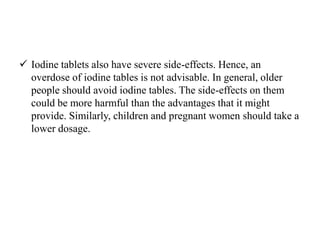  Iodine tablets also have severe side-effects. Hence, an
overdose of iodine tables is not advisable. In general, older
people should avoid iodine tables. The side-effects on them
could be more harmful than the advantages that it might
provide. Similarly, children and pregnant women should take a
lower dosage.
 