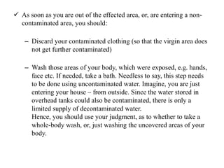  As soon as you are out of the effected area, or, are entering a non-
contaminated area, you should:
– Discard your contaminated clothing (so that the virgin area does
not get further contaminated)
– Wash those areas of your body, which were exposed, e.g. hands,
face etc. If needed, take a bath. Needless to say, this step needs
to be done using uncontaminated water. Imagine, you are just
entering your house – from outside. Since the water stored in
overhead tanks could also be contaminated, there is only a
limited supply of decontaminated water.
Hence, you should use your judgment, as to whether to take a
whole-body wash, or, just washing the uncovered areas of your
body.
 