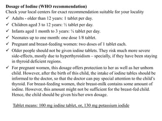 Dosage of Iodine (WHO recommendation)
Check your local centers for exact recommendation suitable for your locality
 Adults - older than 12 years: 1 tablet per day.
 Children aged 3 to 12 years: ½ tablet per day.
 Infants aged 1 month to 3 years: ¼ tablet per day.
 Neonates up to one month: one dose 1/8 tablet.
 Pregnant and breast-feeding women: two doses of 1 tablet each.
 Older people should not be given iodine tablets. They risk much more severe
side-effects, mostly due to hyperthyroidism – specially, if they have been staying
in thyroid deficient regions.
 For pregnant women, this dosage offers protection to her as well as her unborn
child. However, after the birth of this child, the intake of iodine tables should be
informed to the doctor, so that the doctor can pay special attention to the child‟s
thyroid. For breast-feeding women, their breast-milk contains some amount of
iodine. However, this amount might not be sufficient for the breast-fed child.
Hence, the child should be given his/her own dosage.
Tablet means: 100 mg iodine tablet, or, 130 mg potassium iodide
 