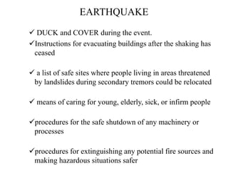 EARTHQUAKE
 DUCK and COVER during the event.
Instructions for evacuating buildings after the shaking has
ceased
 a list of safe sites where people living in areas threatened
by landslides during secondary tremors could be relocated
 means of caring for young, elderly, sick, or infirm people
procedures for the safe shutdown of any machinery or
processes
procedures for extinguishing any potential fire sources and
making hazardous situations safer
 