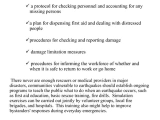  a protocol for checking personnel and accounting for any
missing persons
a plan for dispensing first aid and dealing with distressed
people
procedures for checking and reporting damage
 damage limitation measures
 procedures for informing the workforce of whether and
when it is safe to return to work or go home
There never are enough rescuers or medical providers in major
disasters, communities vulnerable to earthquakes should establish ongoing
programs to teach the public what to do when an earthquake occurs, such
as first aid education, basic rescue training, fire drills. Simulation
exercises can be carried out jointly by volunteer groups, local fire
brigades, and hospitals. This training also might help to improve
bystanders' responses during everyday emergencies.
 