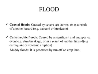 FLOOD
 Coastal floods: Caused by severe sea storms, or as a result
of another hazard (e.g. tsunami or hurricane)
 Catastrophic floods: Caused by a significant and unexpected
event e.g. dam breakage, or as a result of another hazard(e.g
earthquake or volcanic eruption)
Muddy floods: it is generated by run off on crop land.
 