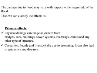 The damage due to flood may vary with respect to the magnitude of the
flood.
Thus we can classify the effects as:
Primary effects:
 Physical damage can range anywhere from
bridges, cars, buildings, sewer systems, roadways, canals and any
other type of structure.
 Casualties: People and livestock die due to drowning. It can also lead
to epidemics and diseases.
 
