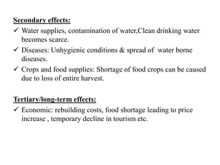 Secondary effects:
 Water supplies, contamination of water,Clean drinking water
becomes scarce.
 Diseases: Unhygienic conditions & spread of water borne
diseases.
 Crops and food supplies: Shortage of food crops can be caused
due to loss of entire harvest.
Tertiary/long-term effects:
 Economic: rebuilding costs, food shortage leading to price
increase , temporary decline in tourism etc.
 