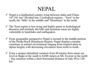NEPAL
 Nepal is a landlocked country lying between India and China-
147,181 km2. Divided into 3 ecological regions: „Terai‟ in the
south, the „Hills‟ in the middle and „Mountains‟ in the north.
 The Terai region is low-lying and highly prone to hydrological
disasters and similarly the hills and mountain areas are highly
vulnerable to landslides and earthquakes.
 From geographic perspective Nepal is located in the middle portion
of the Hindu-Kush Himalayan Region. Nepal displays extreme
variations in natural environment ranging from tropical plain to
alpine heights with decreasing elevations from north to south.
 It has a unique altitudinal variation from 60 meters from mean sea
level at Jhapa in the south to 8,848 meters at Mt. Everest in the north
– big variation within a short horizontal distance of only 90 to 120
km
 