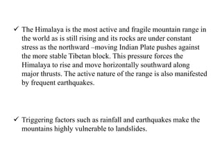  The Himalaya is the most active and fragile mountain range in
the world as is still rising and its rocks are under constant
stress as the northward –moving Indian Plate pushes against
the more stable Tibetan block. This pressure forces the
Himalaya to rise and move horizontally southward along
major thrusts. The active nature of the range is also manifested
by frequent earthquakes.
 Triggering factors such as rainfall and earthquakes make the
mountains highly vulnerable to landslides.
 