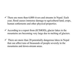  There are more than 6,000 rivers and streams in Nepal. Each
year, flood causes immense damage to agricultural land, crops,
human settlements and other physical properties.
 According to a report from (ICIMOD), glacier lakes in the
mountains are becoming very large due to melting of glaciers.
 There are more than 20 potentially dangerous lakes in Nepal
that can affect tens of thousands of people severely in the
mountains and down-stream areas.
 