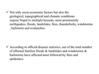  Not only socio-economic factors but also the
geological, topographical and climatic conditions
expose Nepal to multiple hazards, most prominently
earthquakes, floods, landslides, fires, thunderbolts, windstorms
, hailstorm and avalanches.
 According to official disaster statistics, out of the total number
of affected families floods & landslides and windstorms &
hailstorms have affected most followed by fires and
epidemics.
 
