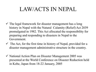 LAW/ACTS IN NEPAL
 The legal framework for disaster management has a long
history in Nepal with the Natural Calamity (Relief) Act 2039
promulgated in 1982. This Act allocated the responsibility for
preparing and responding to disasters in Nepal to the
Government.
 The Act, for the first time in history of Nepal, provided for a
disaster management administrative structure in the country.
 National Action Plan on Disaster Management 2005 was
presented at the World Conference on Disaster Reduction held
in Kobe, Japan from 18-22 January, 2005
 