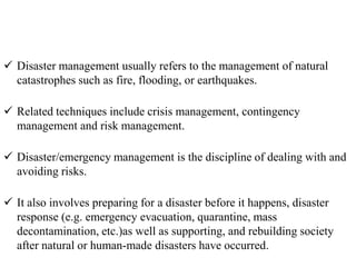  Disaster management usually refers to the management of natural
catastrophes such as fire, flooding, or earthquakes.
 Related techniques include crisis management, contingency
management and risk management.
 Disaster/emergency management is the discipline of dealing with and
avoiding risks.
 It also involves preparing for a disaster before it happens, disaster
response (e.g. emergency evacuation, quarantine, mass
decontamination, etc.)as well as supporting, and rebuilding society
after natural or human-made disasters have occurred.
 