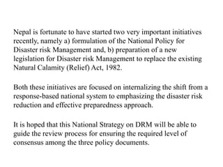Nepal is fortunate to have started two very important initiatives
recently, namely a) formulation of the National Policy for
Disaster risk Management and, b) preparation of a new
legislation for Disaster risk Management to replace the existing
Natural Calamity (Relief) Act, 1982.
Both these initiatives are focused on internalizing the shift from a
response-based national system to emphasizing the disaster risk
reduction and effective preparedness approach.
It is hoped that this National Strategy on DRM will be able to
guide the review process for ensuring the required level of
consensus among the three policy documents.
 