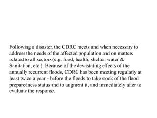 Following a disaster, the CDRC meets and when necessary to
address the needs of the affected population and on matters
related to all sectors (e.g. food, health, shelter, water &
Sanitation, etc.). Because of the devastating effects of the
annually recurrent floods, CDRC has been meeting regularly at
least twice a year - before the floods to take stock of the flood
preparedness status and to augment it, and immediately after to
evaluate the response.
 
