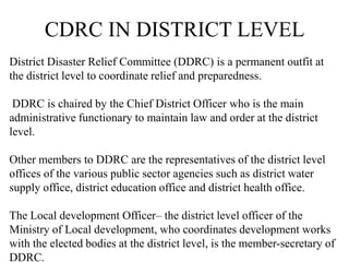 CDRC IN DISTRICT LEVEL
District Disaster Relief Committee (DDRC) is a permanent outfit at
the district level to coordinate relief and preparedness.
DDRC is chaired by the Chief District Officer who is the main
administrative functionary to maintain law and order at the district
level.
Other members to DDRC are the representatives of the district level
offices of the various public sector agencies such as district water
supply office, district education office and district health office.
The Local development Officer– the district level officer of the
Ministry of Local development, who coordinates development works
with the elected bodies at the district level, is the member-secretary of
DDRC.
 