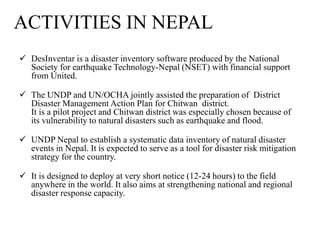  DesInventar is a disaster inventory software produced by the National
Society for earthquake Technology-Nepal (NSET) with financial support
from United.
 The UNDP and UN/OCHA jointly assisted the preparation of District
Disaster Management Action Plan for Chitwan district.
It is a pilot project and Chitwan district was especially chosen because of
its vulnerability to natural disasters such as earthquake and flood.
 UNDP Nepal to establish a systematic data inventory of natural disaster
events in Nepal. It is expected to serve as a tool for disaster risk mitigation
strategy for the country.
 It is designed to deploy at very short notice (12-24 hours) to the field
anywhere in the world. It also aims at strengthening national and regional
disaster response capacity.
ACTIVITIES IN NEPAL
 