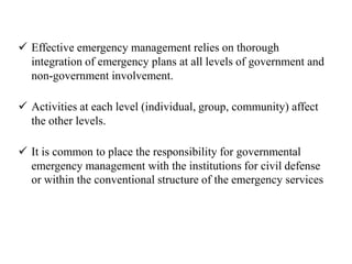  Effective emergency management relies on thorough
integration of emergency plans at all levels of government and
non-government involvement.
 Activities at each level (individual, group, community) affect
the other levels.
 It is common to place the responsibility for governmental
emergency management with the institutions for civil defense
or within the conventional structure of the emergency services
 