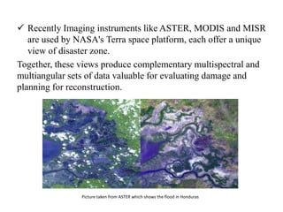  Recently Imaging instruments like ASTER, MODIS and MISR
are used by NASA's Terra space platform, each offer a unique
view of disaster zone.
Together, these views produce complementary multispectral and
multiangular sets of data valuable for evaluating damage and
planning for reconstruction.
Picture taken from ASTER which shows the flood in Honduras
 