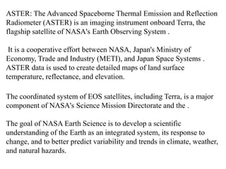 ASTER: The Advanced Spaceborne Thermal Emission and Reflection
Radiometer (ASTER) is an imaging instrument onboard Terra, the
flagship satellite of NASA's Earth Observing System .
It is a cooperative effort between NASA, Japan's Ministry of
Economy, Trade and Industry (METI), and Japan Space Systems .
ASTER data is used to create detailed maps of land surface
temperature, reflectance, and elevation.
The coordinated system of EOS satellites, including Terra, is a major
component of NASA's Science Mission Directorate and the .
The goal of NASA Earth Science is to develop a scientific
understanding of the Earth as an integrated system, its response to
change, and to better predict variability and trends in climate, weather,
and natural hazards.
 