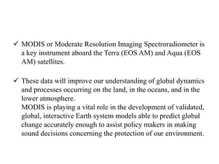  MODIS or Moderate Resolution Imaging Spectroradiometer is
a key instrument aboard the Terra (EOS AM) and Aqua (EOS
AM) satellites.
 These data will improve our understanding of global dynamics
and processes occurring on the land, in the oceans, and in the
lower atmosphere.
MODIS is playing a vital role in the development of validated,
global, interactive Earth system models able to predict global
change accurately enough to assist policy makers in making
sound decisions concerning the protection of our environment.
 