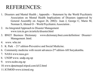 REFERENCES:
1. Disasters and Mental Health ; Appendix – Statement by the World Psychiatric
Association on Mental Health Implications of Disasters (approved by
General Assembly on August 26, 2002)– Juan J, George C, Mario M,
Norman S, Ahmed O – World Psychiatric Association .
2. An Integrated Approach to Disaster Management
www.icm.tn.gov.in/article/disaster.html
3. BNET Business Dictionary www.dictionary.bnet.com/definition/ Disaster+
Management .html.
4. www. who.int
5. K. Park - 21st edition-Preventive and Social Medicine.
6. Community medicine with recent advances-2nd edition-AH Suryakantha.
7. NASA www.nasa.gov
8. UNDP www. undp.org.np
9. www.ncdm.org.np
10.www.dpnetnepal.tripod.com/id12.html
11.ICIMOD www.icimod.org
 