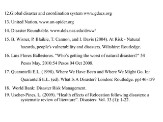 12.Global disaster and coordination system www.gdacs.org
13. United Nation. www.un-spider.org
14. Disaster Roundtable. www.dels.nas.edu/drww/
15. B. Wisner, P. Blaikie, T. Cannon, and I. Davis (2004). At Risk - Natural
hazards, people's vulnerability and disasters. Wiltshire: Routledge.
16. Luis Flores Ballesteros. "Who‟s getting the worst of natural disasters?" 54
Pesos May. 2010:54 Pesos 04 Oct 2008.
17. Quarantelli E.L. (1998). Where We Have Been and Where We Might Go. In:
Quarantelli E.L. (ed). What Is A Disaster? London: Routledge. pp146-159
18. World Bank: Disaster Risk Management.
19. Uscher-Pines, L. (2009). “Health effects of Relocation following disasters: a
systematic review of literature”. Disasters. Vol. 33 (1): 1-22.
 