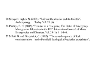 20.Scheper-Hughes, N. (2005). “Katrina: the disaster and its doubles”.
Anthropology Today. Vol. 21 (6).
21.Phillips, B. D. (2005). “Disaster as a Discipline: The Status of Emergency
Management Education in the US”. International Journal of Mass-
Emergencies and Disasters. Vol. 23 (1): 111-140.
22.Mileti, D. and Fitzpatrick, C. (1992). “The causal sequence of Risk
communication in the Parkfield Earthquake Prediction experiment”.
 