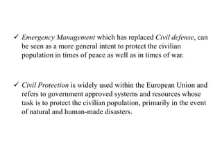 Emergency Management which has replaced Civil defense, can
be seen as a more general intent to protect the civilian
population in times of peace as well as in times of war.
 Civil Protection is widely used within the European Union and
refers to government approved systems and resources whose
task is to protect the civilian population, primarily in the event
of natural and human-made disasters.
 