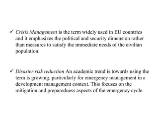  Crisis Management is the term widely used in EU countries
and it emphasizes the political and security dimension rather
than measures to satisfy the immediate needs of the civilian
population.
 Disaster risk reduction An academic trend is towards using the
term is growing, particularly for emergency management in a
development management context. This focuses on the
mitigation and preparedness aspects of the emergency cycle
 