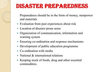 Disaster preparedness
Preparedness should be in the form of money, manpower
and materials
 Evaluation from past experiences about risk
 Location of disaster prone areas
 Organization of communication, information and
warning system
 Ensuring co-ordination and response mechanisms
 Development of public education programme
 Co-ordination with media
 National & international relations
 Keeping stock of foods, drug and other essential
commodities.
 