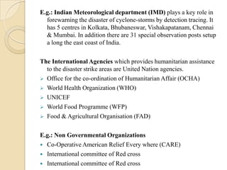 E.g.: Indian Meteorological department (IMD) plays a key role in
forewarning the disaster of cyclone-storms by detection tracing. It
has 5 centres in Kolkata, Bhubaneswar, Vishakapatanam, Chennai
& Mumbai. In addition there are 31 special observation posts setup
a long the east coast of India.
The International Agencies which provides humanitarian assistance
to the disaster strike areas are United Nation agencies.
 Office for the co-ordination of Humanitarian Affair (OCHA)
 World Health Organization (WHO)
 UNICEF
 World Food Programme (WFP)
 Food & Agricultural Organisation (FAD)
E.g.: Non Governmental Organizations
 Co-Operative American Relief Every where (CARE)
 International committee of Red cross
 International committee of Red cross
 